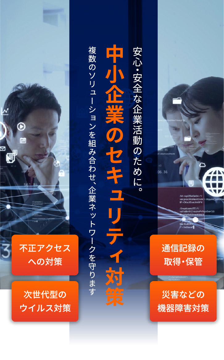 安心・安全な企業活動のために。 中小企業のセキュリティ対策 複数のソリューションを組み合わせ、企業ネットワークを守ります 不正アクセスへの対策 通信記録の取得・保管 次世代型のウイルス対策 災害などの機器障害対策